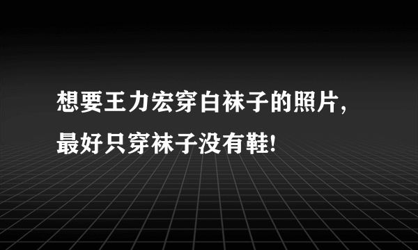 想要王力宏穿白袜子的照片,最好只穿袜子没有鞋!