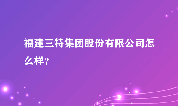 福建三特集团股份有限公司怎么样？