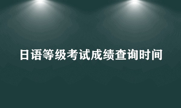 日语等级考试成绩查询时间