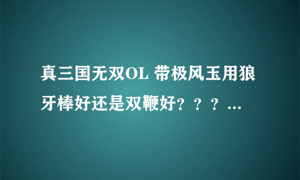 真三国无双OL 带极风玉用狼牙棒好还是双鞭好？？？？具体说明一下 谢谢！