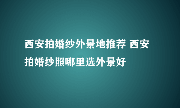 西安拍婚纱外景地推荐 西安拍婚纱照哪里选外景好