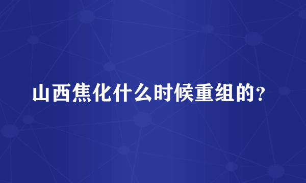 山西焦化什么时候重组的？
