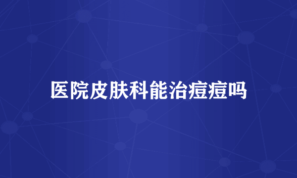 医院皮肤科能治痘痘吗