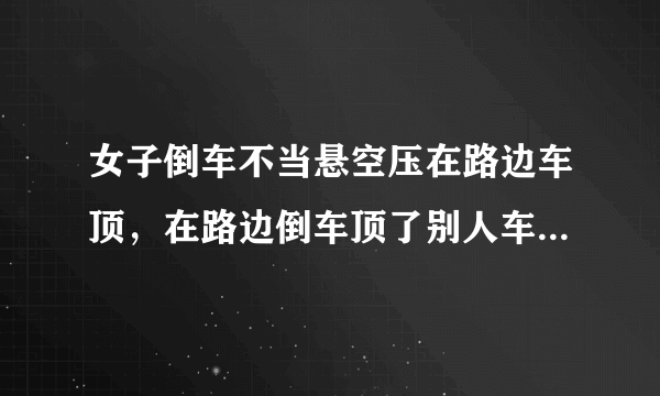 女子倒车不当悬空压在路边车顶，在路边倒车顶了别人车！责任如何定？