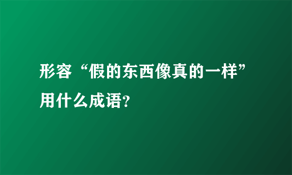 形容“假的东西像真的一样”用什么成语？