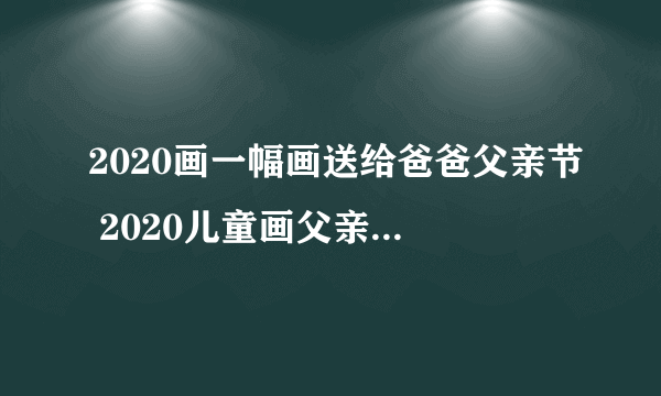 2020画一幅画送给爸爸父亲节 2020儿童画父亲节的图画