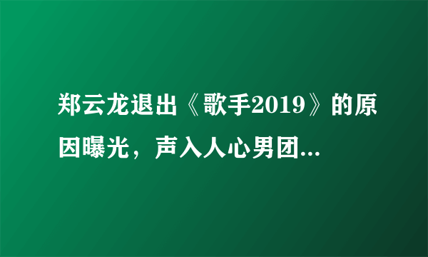 郑云龙退出《歌手2019》的原因曝光，声入人心男团要四缺一了吗