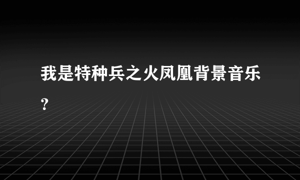 我是特种兵之火凤凰背景音乐？