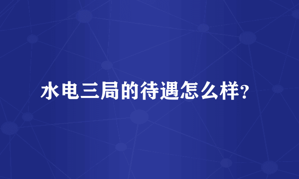 水电三局的待遇怎么样？