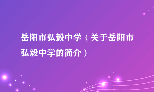 岳阳市弘毅中学（关于岳阳市弘毅中学的简介）
