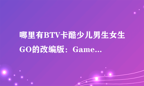 哪里有BTV卡酷少儿男生女生GO的改编版：Game box密室？？ 急需！！！！