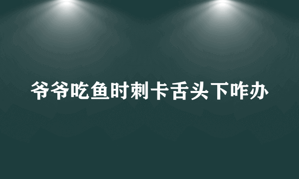 爷爷吃鱼时刺卡舌头下咋办