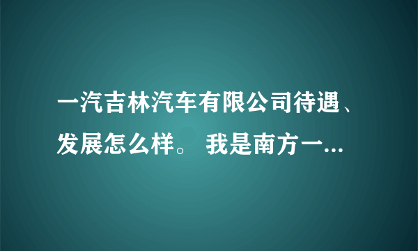 一汽吉林汽车有限公司待遇、发展怎么样。 我是南方一个一本学校毕业生，他来学校招聘会。