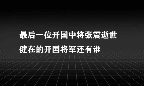 最后一位开国中将张震逝世 健在的开国将军还有谁