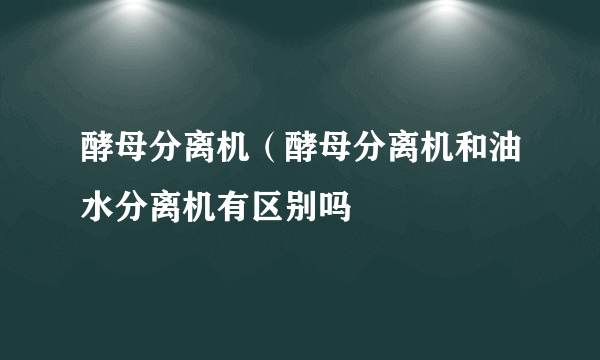 酵母分离机（酵母分离机和油水分离机有区别吗