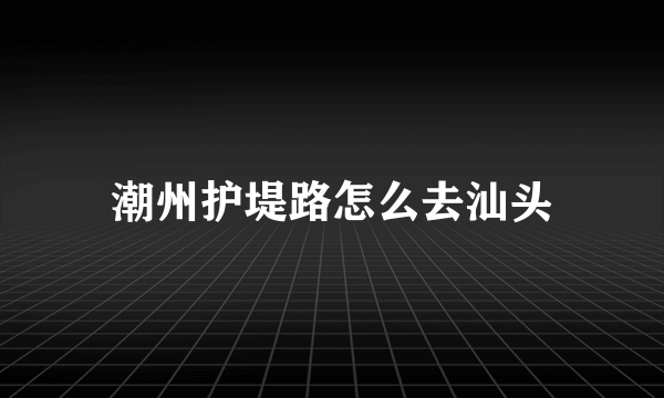 潮州护堤路怎么去汕头