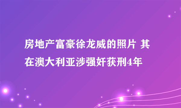 房地产富豪徐龙威的照片 其在澳大利亚涉强奸获刑4年