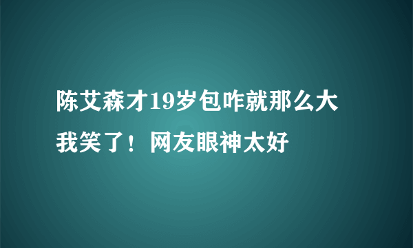 陈艾森才19岁包咋就那么大 我笑了！网友眼神太好