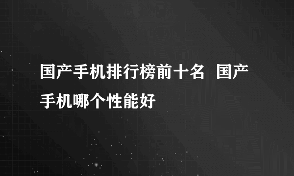 国产手机排行榜前十名  国产手机哪个性能好