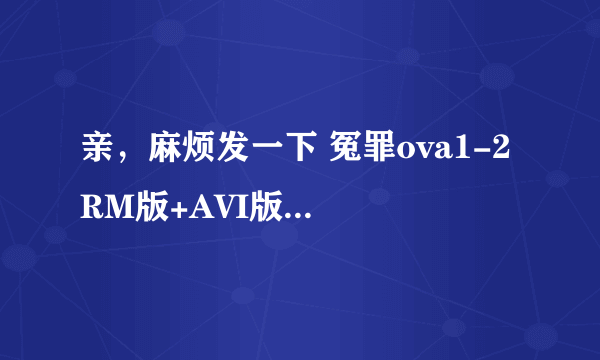 亲，麻烦发一下 冤罪ova1-2 RM版+AVI版或其他BL动画哦~~