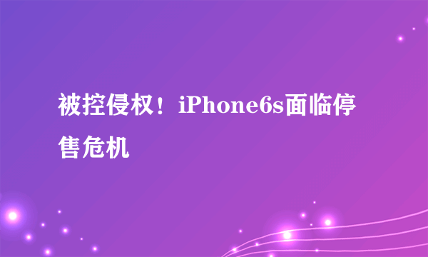 被控侵权！iPhone6s面临停售危机