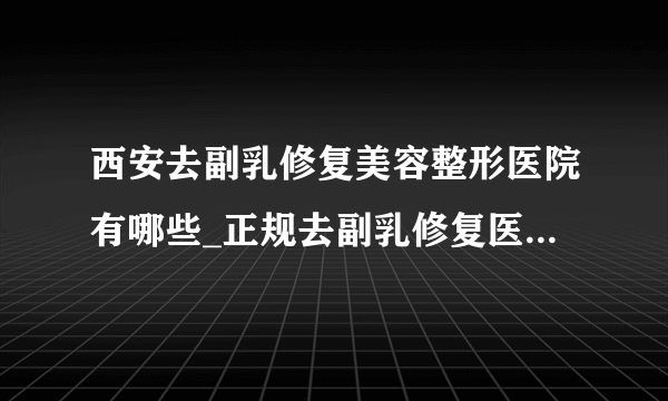 西安去副乳修复美容整形医院有哪些_正规去副乳修复医疗整形医院哪里好【附价格】