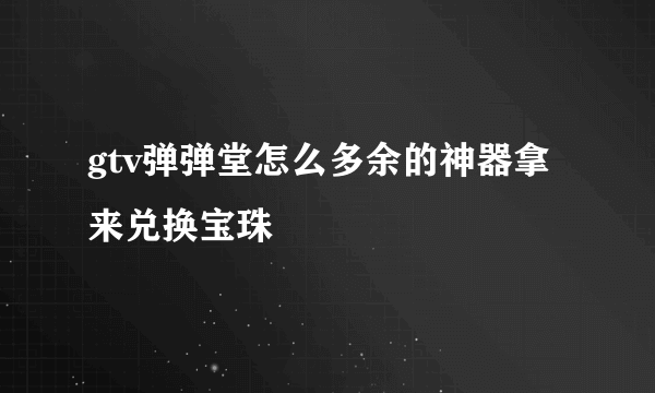 gtv弹弹堂怎么多余的神器拿来兑换宝珠