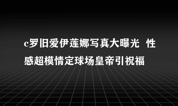 c罗旧爱伊莲娜写真大曝光  性感超模情定球场皇帝引祝福