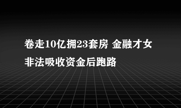 卷走10亿拥23套房 金融才女非法吸收资金后跑路