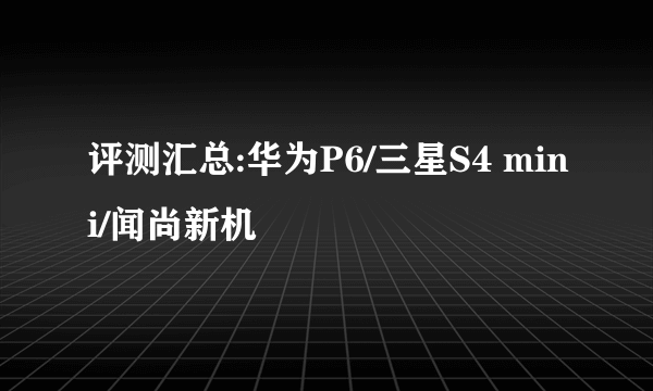 评测汇总:华为P6/三星S4 mini/闻尚新机