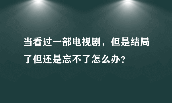 当看过一部电视剧，但是结局了但还是忘不了怎么办？