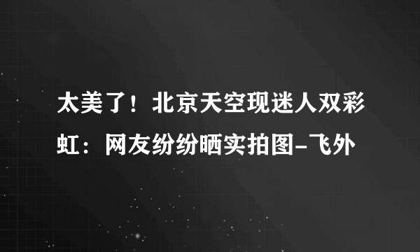 太美了！北京天空现迷人双彩虹：网友纷纷晒实拍图-飞外