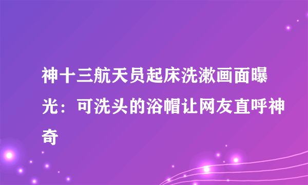 神十三航天员起床洗漱画面曝光：可洗头的浴帽让网友直呼神奇