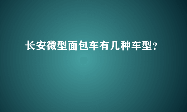 长安微型面包车有几种车型？