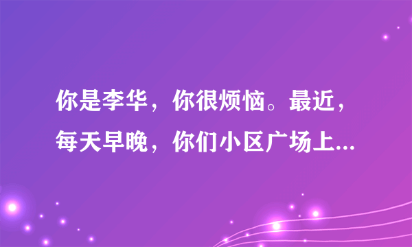 你是李华，你很烦恼。最近，每天早晚，你们小区广场上都有很多人在跳广场舞，持续时间长且噪音大，给你和小区里其他人带来了很多的不便……请你给小区委员会领导写封信，反映现象及其导致的不便（要求涉及生活、学习和工作等方面）并提出合理建议。注意：1、词数120左右；2、短文的开头和结尾已给出，不计入总词数。参考词汇： 广场舞 square dance 组织者organizers