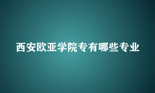 西安欧亚学院专有哪些专业