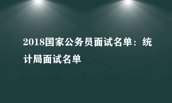 2018国家公务员面试名单：统计局面试名单