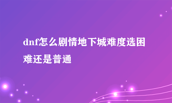 dnf怎么剧情地下城难度选困难还是普通