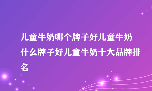 儿童牛奶哪个牌子好儿童牛奶什么牌子好儿童牛奶十大品牌排名