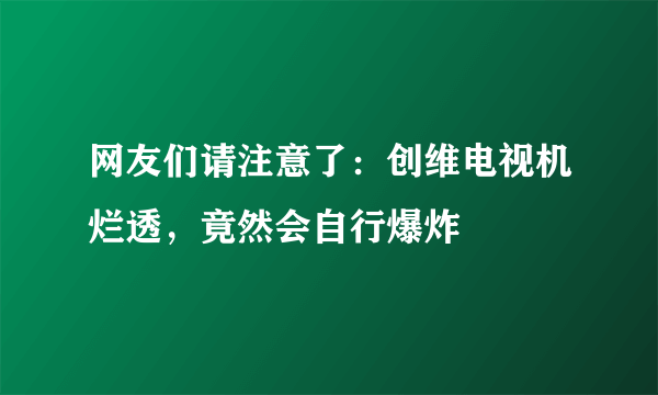 网友们请注意了：创维电视机烂透，竟然会自行爆炸