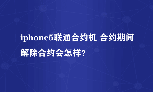 iphone5联通合约机 合约期间解除合约会怎样？