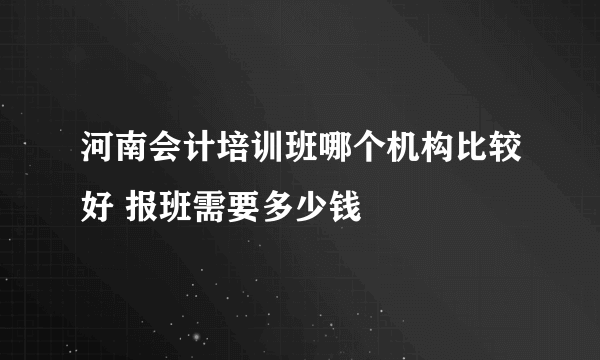 河南会计培训班哪个机构比较好 报班需要多少钱