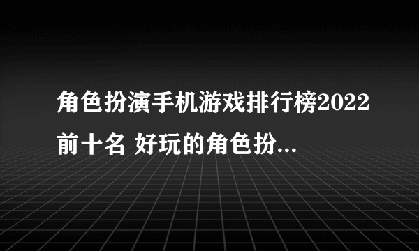 角色扮演手机游戏排行榜2022前十名 好玩的角色扮演游戏有哪些