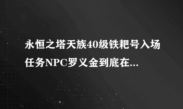永恒之塔天族40级铁耙号入场任务NPC罗义金到底在哪几个地点刷新啊?求详细解释啊。。。