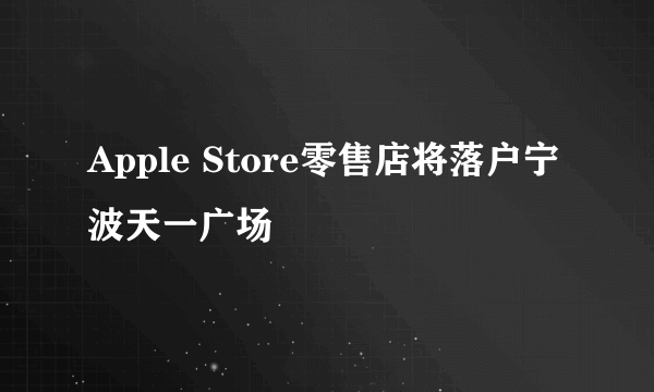 Apple Store零售店将落户宁波天一广场