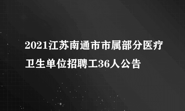 2021江苏南通市市属部分医疗卫生单位招聘工36人公告