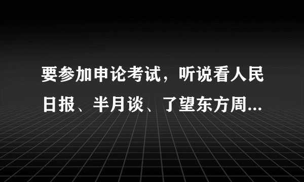 要参加申论考试，听说看人民日报、半月谈、了望东方周刊、南方周末的内容有用，请问具体看哪一板块？