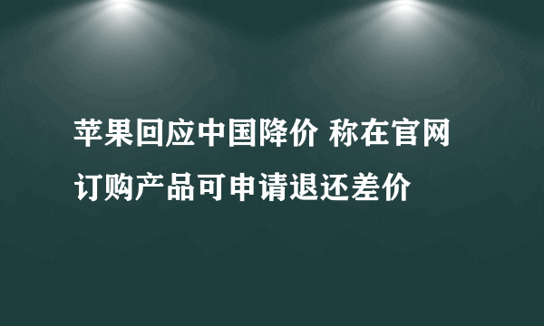 苹果回应中国降价 称在官网订购产品可申请退还差价