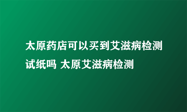 太原药店可以买到艾滋病检测试纸吗 太原艾滋病检测