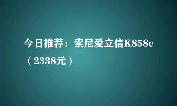 今日推荐：索尼爱立信K858c（2338元）